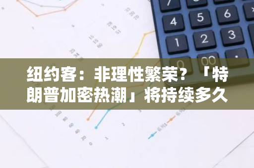 纽约客：非理性繁荣？「特朗普加密热潮」将持续多久